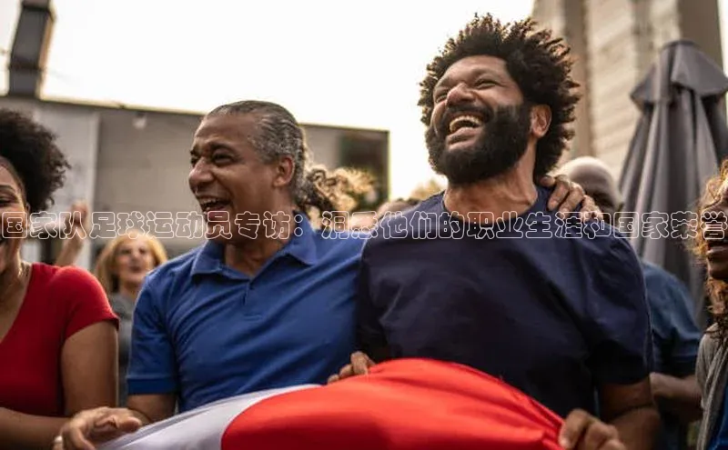 恒行6注册58同城国家队足球运动员专访：洞悉他们的职业生涯和国家荣誉