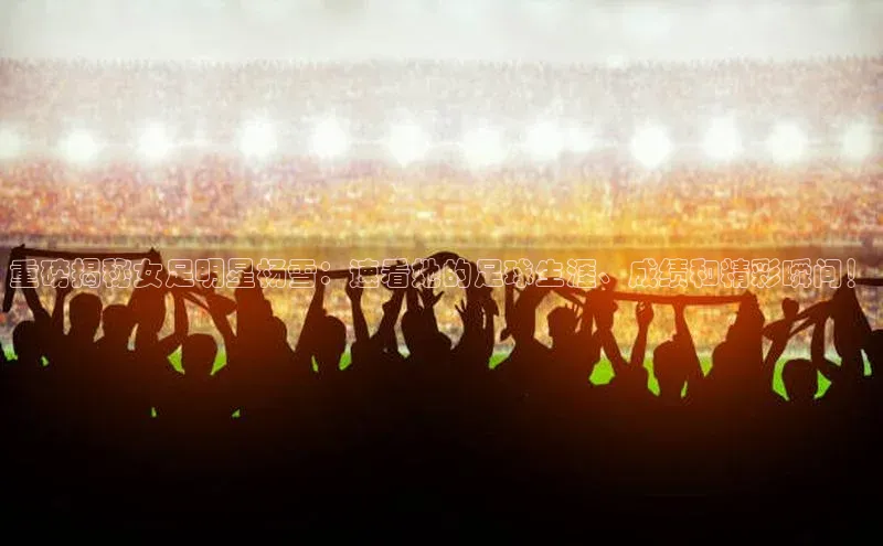 恒行6平台注册账号入口百度百聘重磅揭秘女足明星杨雪：速看她的足球生涯、成绩和精彩瞬间！