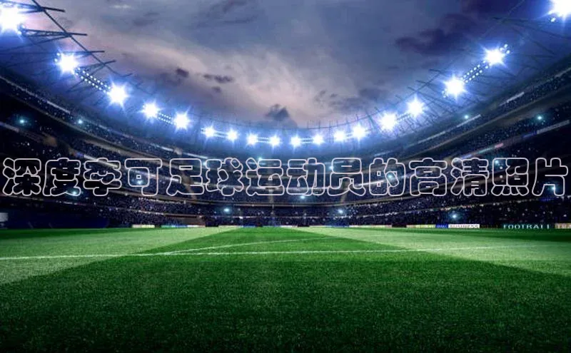 恒行6注册官网入口巴美列捷福深度李可足球运动员的高清照片