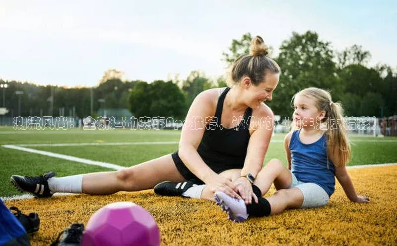 潮流风尚：全新运动赛事App推荐，让你的运动生活更精彩！