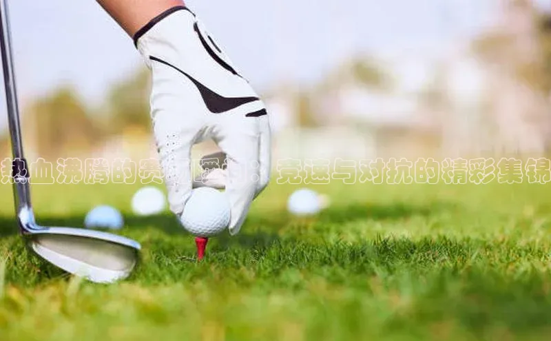 热血沸腾的赛场瞬间：竞速与对抗的精彩集锦